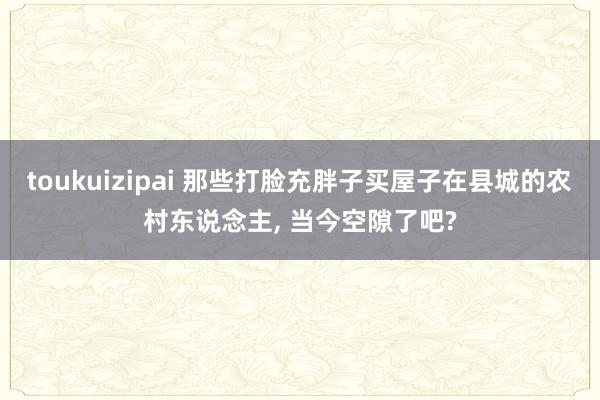 toukuizipai 那些打脸充胖子买屋子在县城的农村东说念主, 当今空隙了吧?