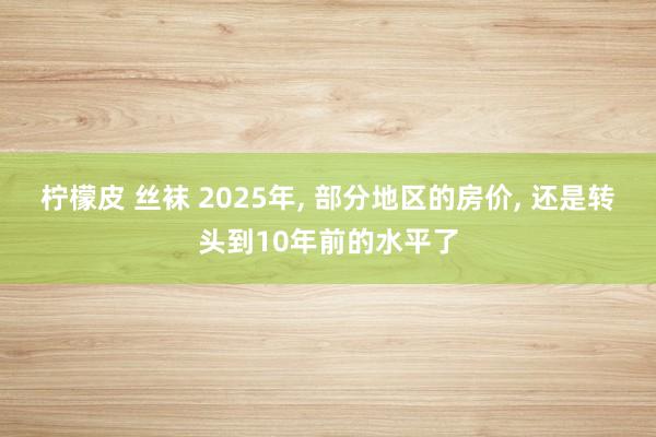 柠檬皮 丝袜 2025年, 部分地区的房价, 还是转头到10年前的水平了