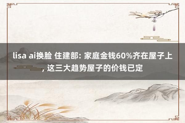 lisa ai换脸 住建部: 家庭金钱60%齐在屋子上, 这三大趋势屋子的价钱已定