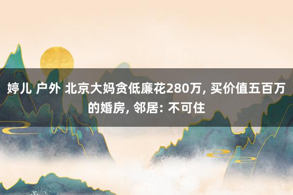 婷儿 户外 北京大妈贪低廉花280万, 买价值五百万的婚房, 邻居: 不可住