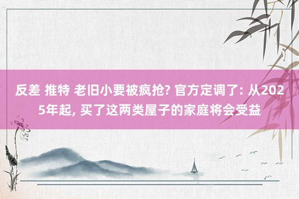 反差 推特 老旧小要被疯抢? 官方定调了: 从2025年起, 买了这两类屋子的家庭将会受益