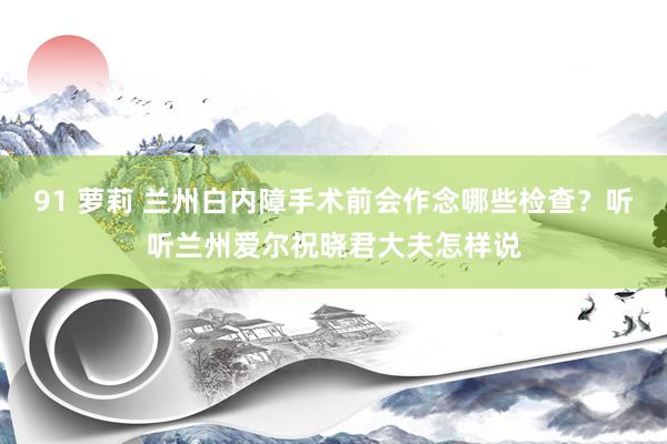91 萝莉 兰州白内障手术前会作念哪些检查？听听兰州爱尔祝晓君大夫怎样说