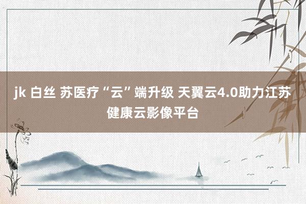 jk 白丝 苏医疗“云”端升级 天翼云4.0助力江苏健康云影像平台