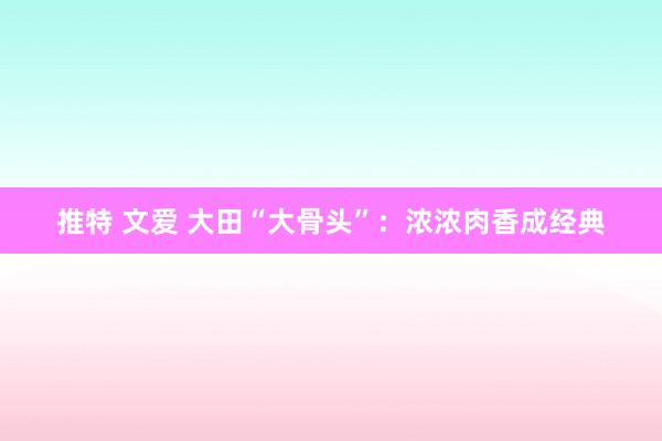推特 文爱 大田“大骨头”：浓浓肉香成经典