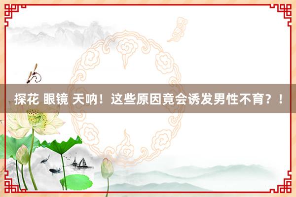 探花 眼镜 天呐！这些原因竟会诱发男性不育？！
