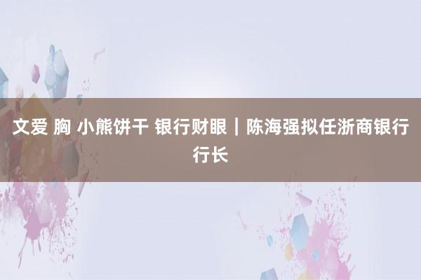 文爱 胸 小熊饼干 银行财眼｜陈海强拟任浙商银行行长