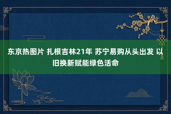 东京热图片 扎根吉林21年 苏宁易购从头出发 以旧换新赋能绿色活命