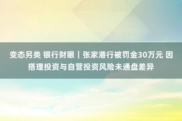 变态另类 银行财眼｜张家港行被罚金30万元 因搭理投资与自营投资风险未通盘差异