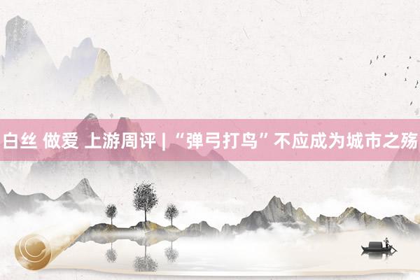白丝 做爱 上游周评 | “弹弓打鸟”不应成为城市之殇