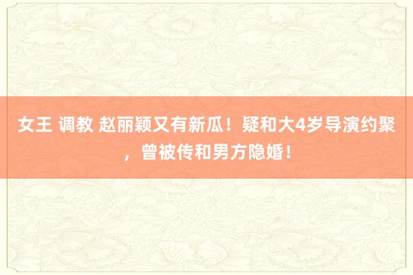女王 调教 赵丽颖又有新瓜！疑和大4岁导演约聚，曾被传和男方隐婚！