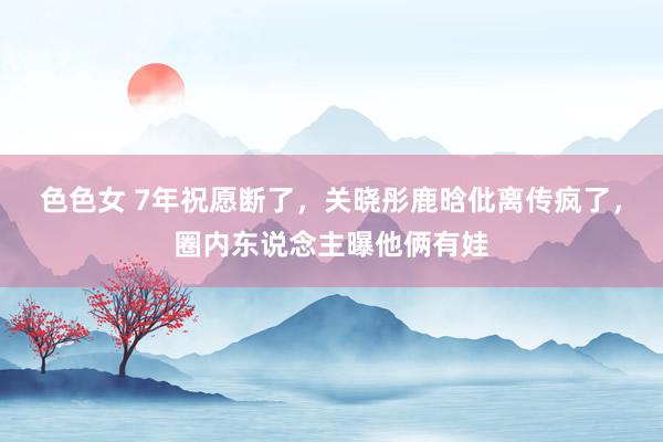 色色女 7年祝愿断了，关晓彤鹿晗仳离传疯了，圈内东说念主曝他俩有娃