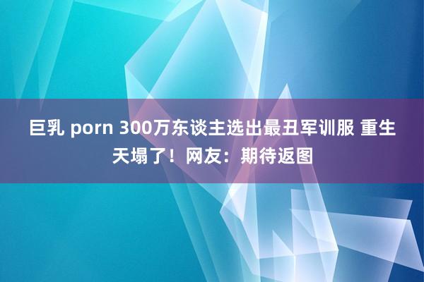 巨乳 porn 300万东谈主选出最丑军训服 重生天塌了！网友：期待返图