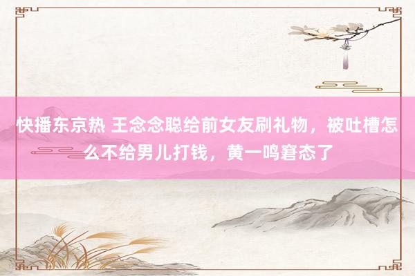 快播东京热 王念念聪给前女友刷礼物，被吐槽怎么不给男儿打钱，黄一鸣窘态了