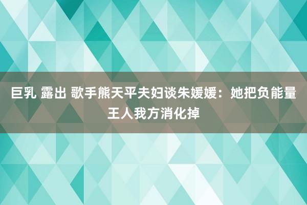 巨乳 露出 歌手熊天平夫妇谈朱媛媛：她把负能量王人我方消化掉