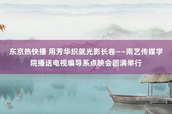 东京热快播 用芳华织就光影长卷——南艺传媒学院播送电视编导系点映会圆满举行
