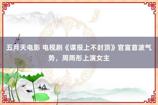 五月天电影 电视剧《谍报上不封顶》官宣首波气势，周雨彤上演女主