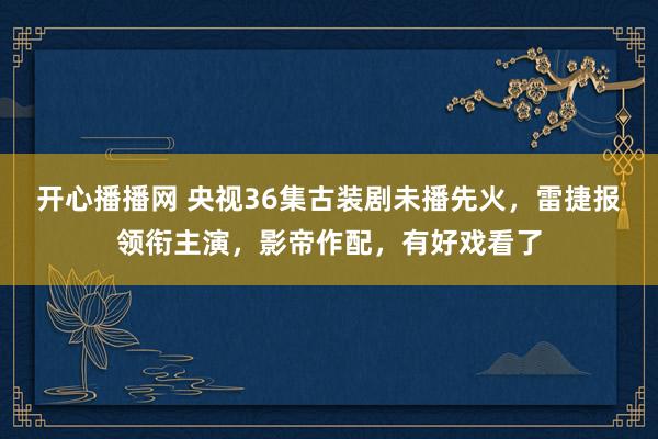 开心播播网 央视36集古装剧未播先火，雷捷报领衔主演，影帝作配，有好戏看了