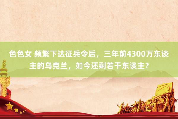 色色女 频繁下达征兵令后，三年前4300万东谈主的乌克兰，如今还剩若干东谈主？