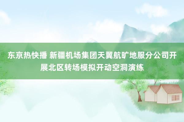 东京热快播 新疆机场集团天翼航旷地服分公司开展北区转场模拟开动空洞演练