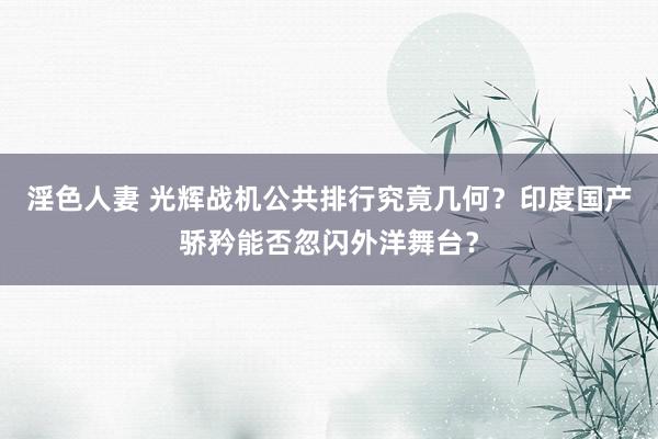 淫色人妻 光辉战机公共排行究竟几何？印度国产骄矜能否忽闪外洋舞台？