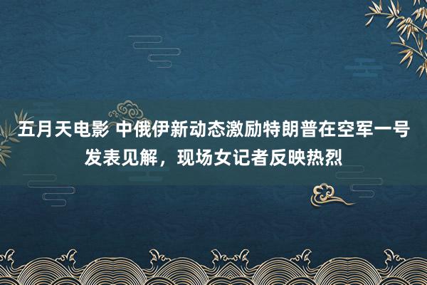 五月天电影 中俄伊新动态激励特朗普在空军一号发表见解，现场女记者反映热烈
