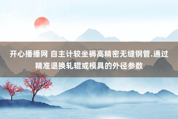 开心播播网 自主计较坐褥高精密无缝钢管.通过精准退换轧辊或模具的外径参数