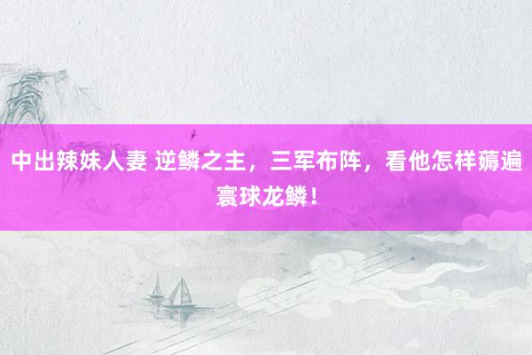 中出辣妹人妻 逆鳞之主，三军布阵，看他怎样薅遍寰球龙鳞！