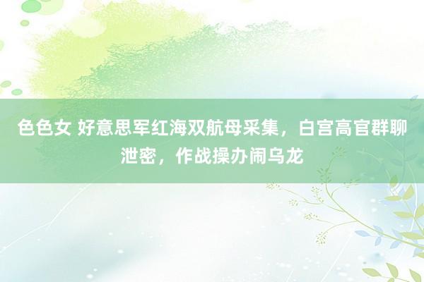 色色女 好意思军红海双航母采集，白宫高官群聊泄密，作战操办闹乌龙