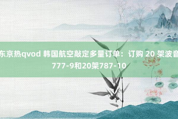 东京热qvod 韩国航空敲定多量订单：订购 20 架波音777-9和20架787-10