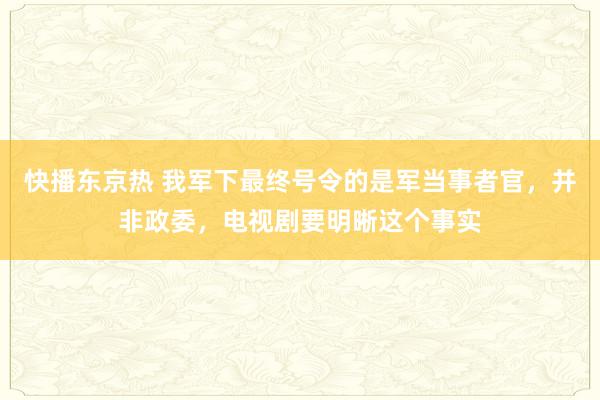 快播东京热 我军下最终号令的是军当事者官，并非政委，电视剧要明晰这个事实