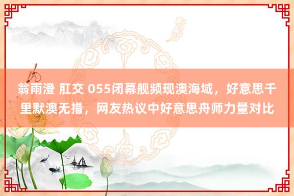 翁雨澄 肛交 055闭幕舰频现澳海域，好意思千里默澳无措，网友热议中好意思舟师力量对比