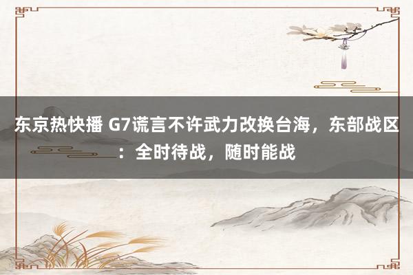 东京热快播 G7谎言不许武力改换台海，东部战区：全时待战，随时能战