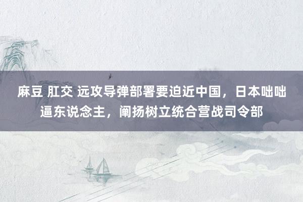 麻豆 肛交 远攻导弹部署要迫近中国，日本咄咄逼东说念主，阐扬树立统合营战司令部