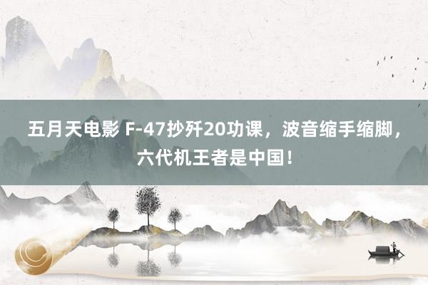 五月天电影 F-47抄歼20功课，波音缩手缩脚，六代机王者是中国！