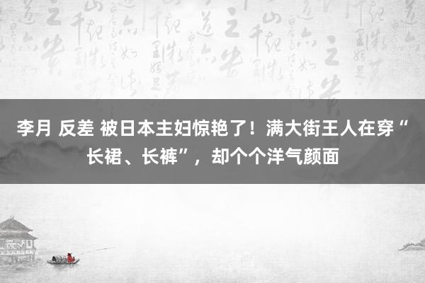 李月 反差 被日本主妇惊艳了！满大街王人在穿“长裙、长裤”，却个个洋气颜面