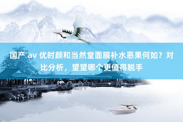 国产 av 优时颜和当然堂面膜补水恶果何如？对比分析，望望哪个更值得脱手