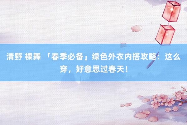 清野 裸舞 「春季必备」绿色外衣内搭攻略：这么穿，好意思过春天！
