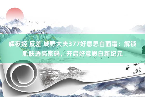 辉夜姬 反差 城野大夫377好意思白面霜：解锁肌肤透亮密码，开启好意思白新纪元
