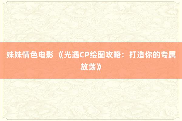 妹妹情色电影 《光遇CP绘图攻略：打造你的专属放荡》