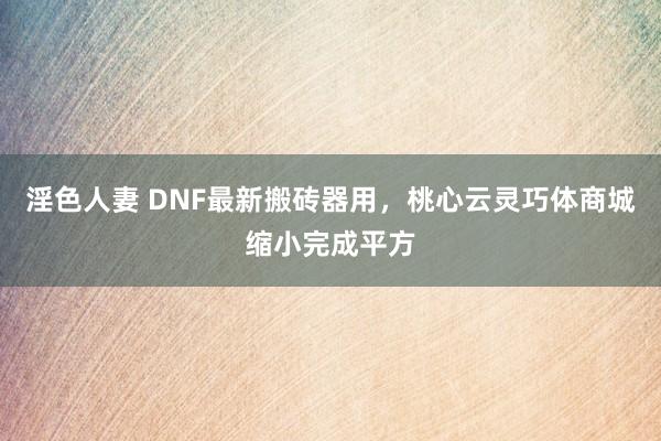 淫色人妻 DNF最新搬砖器用，桃心云灵巧体商城缩小完成平方