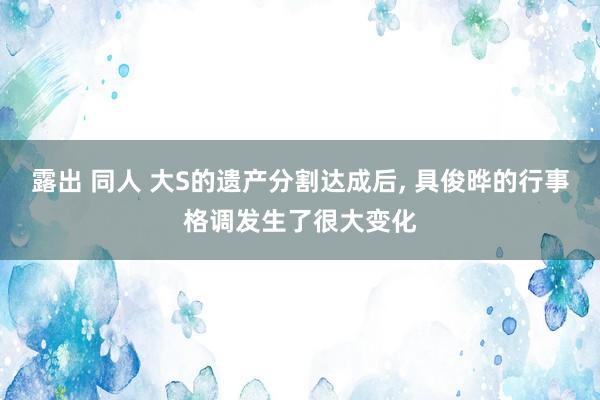 露出 同人 大S的遗产分割达成后, 具俊晔的行事格调发生了很大变化