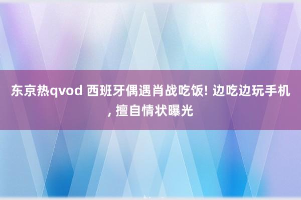 东京热qvod 西班牙偶遇肖战吃饭! 边吃边玩手机, 擅自情状曝光