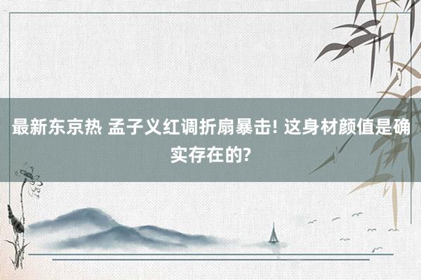 最新东京热 孟子义红调折扇暴击! 这身材颜值是确实存在的?
