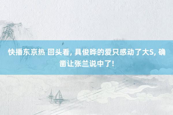 快播东京热 回头看, 具俊晔的爱只感动了大S, 确凿让张兰说中了!