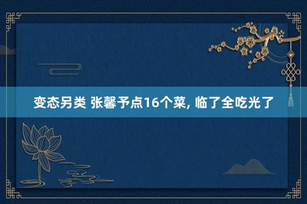 变态另类 张馨予点16个菜, 临了全吃光了