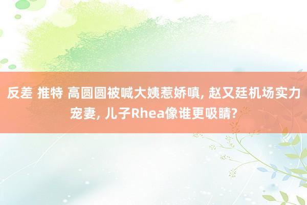 反差 推特 高圆圆被喊大姨惹娇嗔, 赵又廷机场实力宠妻, 儿子Rhea像谁更吸睛?