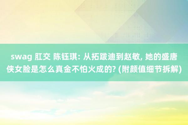 swag 肛交 陈钰琪: 从拓跋迪到赵敏, 她的盛唐侠女脸是怎么真金不怕火成的? (附颜值细节拆解)