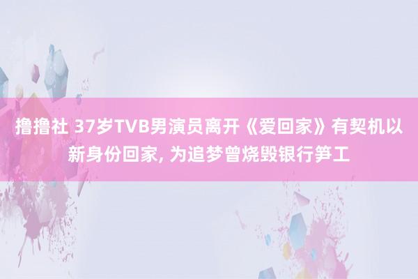 撸撸社 37岁TVB男演员离开《爱回家》有契机以新身份回家, 为追梦曾烧毁银行笋工