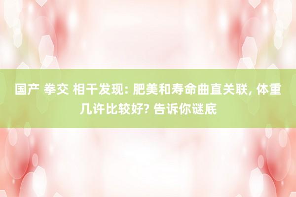 国产 拳交 相干发现: 肥美和寿命曲直关联, 体重几许比较好? 告诉你谜底