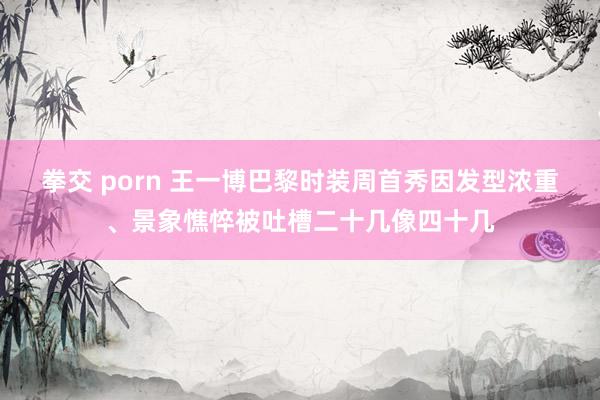 拳交 porn 王一博巴黎时装周首秀因发型浓重、景象憔悴被吐槽二十几像四十几